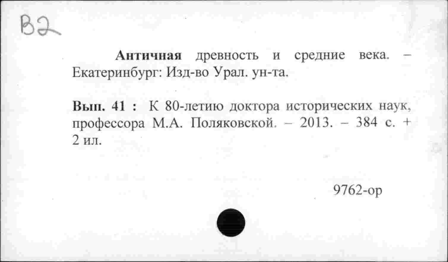 ﻿Античная древность и средние века. -Екатеринбург: Изд-во Урал, ун-та.
Вып. 41 : К 80-летию доктора исторических наук, профессора М.А. Поляковской. - 2013. - 384 с. + 2 ил.
9762-ор